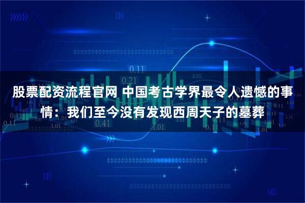 股票配资流程官网 中国考古学界最令人遗憾的事情：我们至今没有发现西周天子的墓葬