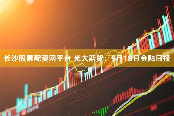 长沙股票配资网平台 光大期货：9月18日金融日报