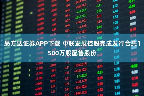 易方达证券APP下载 中联发展控股完成发行合共1500万股配售股份