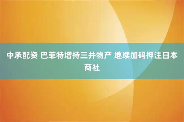 中承配资 巴菲特增持三井物产 继续加码押注日本商社