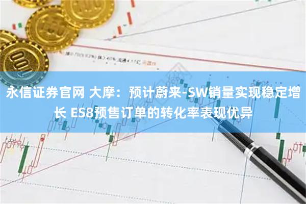永信证券官网 大摩：预计蔚来-SW销量实现稳定增长 ES8预售订单的转化率表现优异
