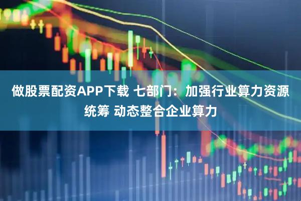 做股票配资APP下载 七部门：加强行业算力资源统筹 动态整合企业算力