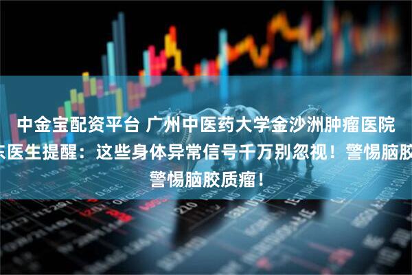 中金宝配资平台 广州中医药大学金沙洲肿瘤医院马晓东医生提醒：这些身体异常信号千万别忽视！警惕脑胶质瘤！