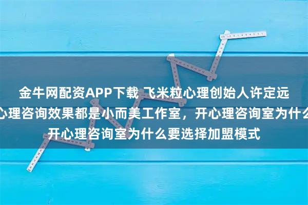 金牛网配资APP下载 飞米粒心理创始人许定远分享：真正好的心理咨询效果都是小而美工作室，开心理咨询室为什么要选择加盟模式