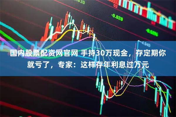 国内股票配资网官网 手持30万现金，存定期你就亏了，专家：这样存年利息过万元