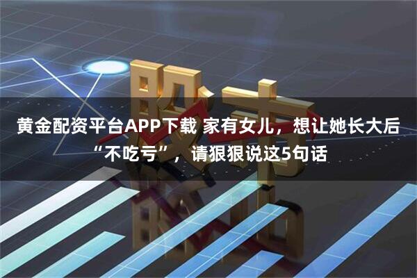 黄金配资平台APP下载 家有女儿，想让她长大后“不吃亏”，请狠狠说这5句话