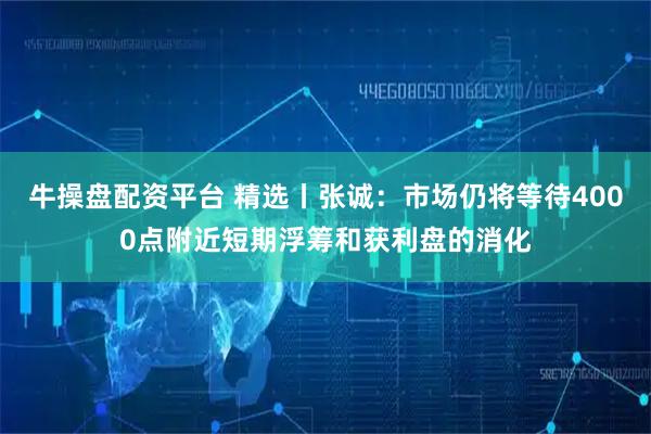 牛操盘配资平台 精选丨张诚：市场仍将等待4000点附近短期浮筹和获利盘的消化