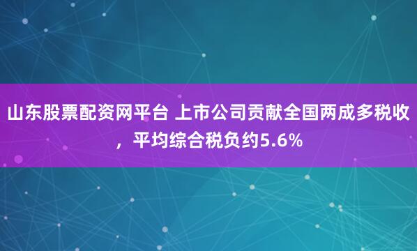 山东股票配资网平台 上市公司贡献全国两成多税收，平均综合税负约5.6%