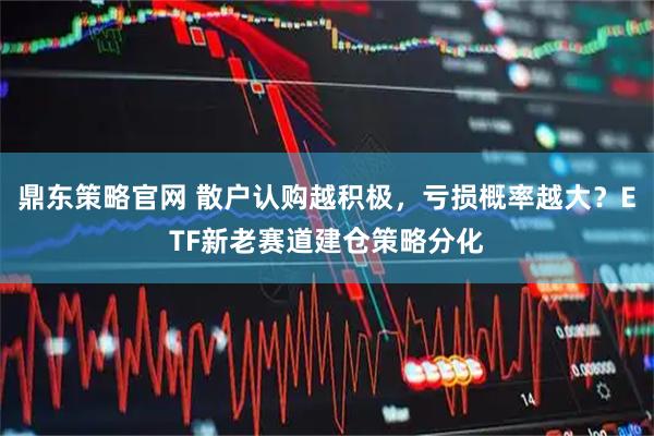 鼎东策略官网 散户认购越积极，亏损概率越大？ETF新老赛道建仓策略分化