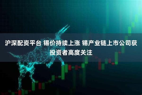 沪深配资平台 锡价持续上涨 锡产业链上市公司获投资者高度关注