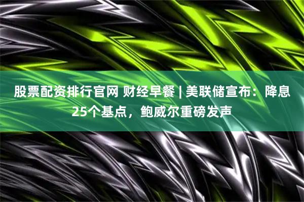股票配资排行官网 财经早餐 | 美联储宣布：降息25个基点，鲍威尔重磅发声