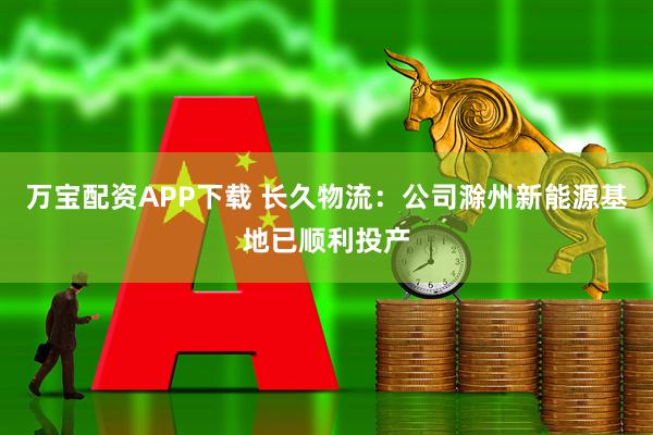 万宝配资APP下载 长久物流：公司滁州新能源基地已顺利投产
