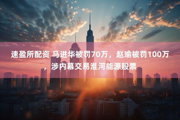 速盈所配资 马进华被罚70万，赵瑜被罚100万，涉内幕交易淮河能源股票