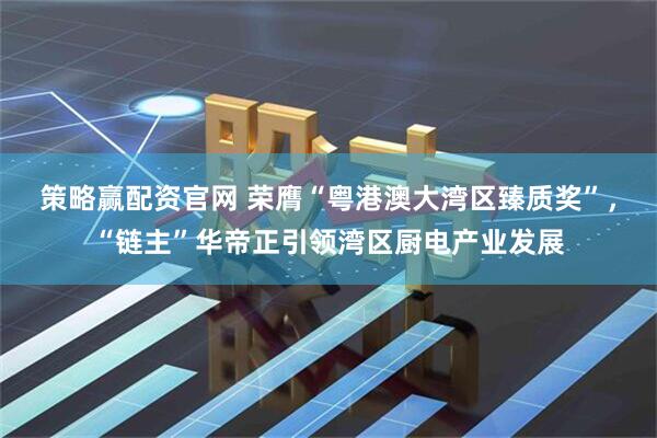 策略赢配资官网 荣膺“粤港澳大湾区臻质奖”，“链主”华帝正引领湾区厨电产业发展