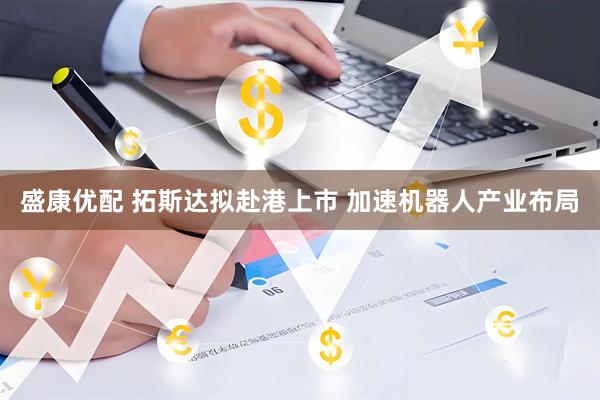 盛康优配 拓斯达拟赴港上市 加速机器人产业布局