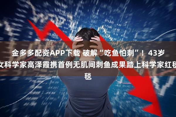 金多多配资APP下载 破解“吃鱼怕刺”！43岁女科学家高泽霞携首例无肌间刺鱼成果踏上科学家红毯