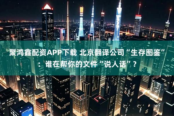 聚鸿鑫配资APP下载 北京翻译公司“生存图鉴”：谁在帮你的文件“说人话”？