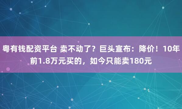粤有钱配资平台 卖不动了？巨头宣布：降价！10年前1.8万元买的，如今只能卖180元
