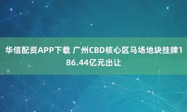 华信配资APP下载 广州CBD核心区马场地块挂牌186.44亿元出让