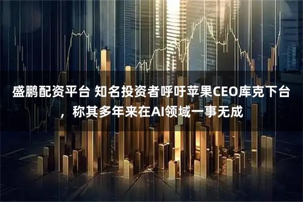 盛鹏配资平台 知名投资者呼吁苹果CEO库克下台，称其多年来在AI领域一事无成