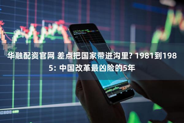 华融配资官网 差点把国家带进沟里? 1981到1985: 中国改革最凶险的5年