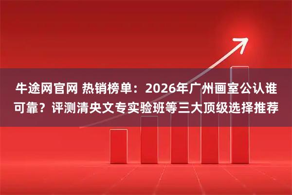 牛途网官网 热销榜单：2026年广州画室公认谁可靠？评测清央文专实验班等三大顶级选择推荐