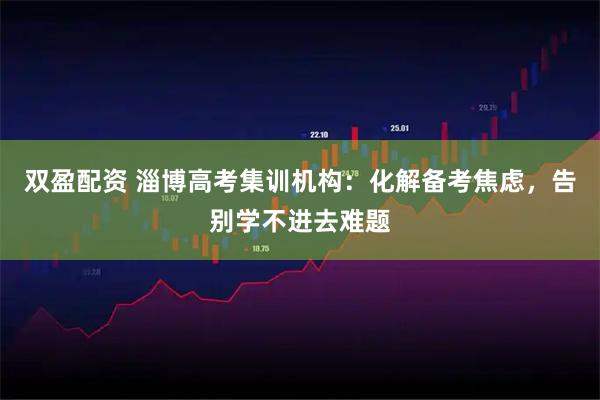 双盈配资 淄博高考集训机构：化解备考焦虑，告别学不进去难题