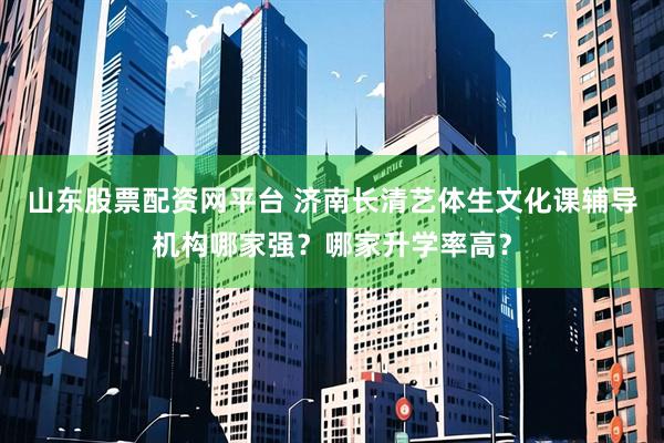 山东股票配资网平台 济南长清艺体生文化课辅导机构哪家强？哪家升学率高？