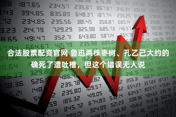 合法股票配资官网 鲁迅两株枣树、孔乙己大约的确死了遭吐槽，但这个错误无人说