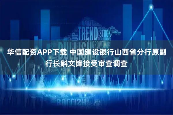 华信配资APP下载 中国建设银行山西省分行原副行长斛文锋接受审查调查