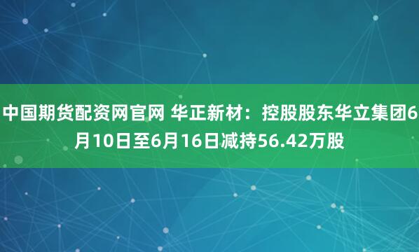 中国期货配资网官网 华正新材：控股股东华立集团6月10日至6月16日减持56.42万股