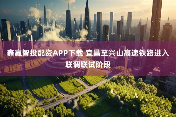 鑫赢智投配资APP下载 宜昌至兴山高速铁路进入联调联试阶段