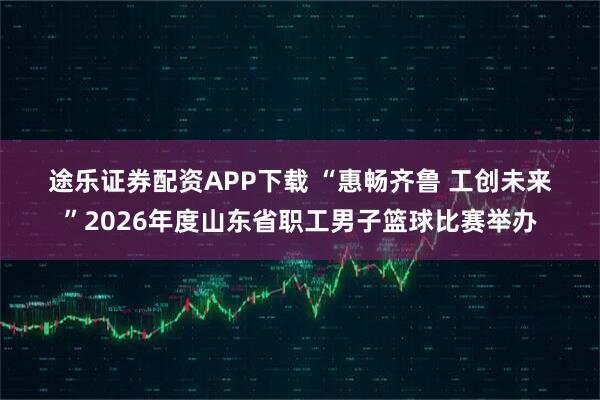 途乐证券配资APP下载 “惠畅齐鲁 工创未来”2026年度山东省职工男子篮球比赛举办