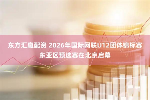 东方汇赢配资 2026年国际网联U12团体锦标赛东亚区预选赛在北京启幕