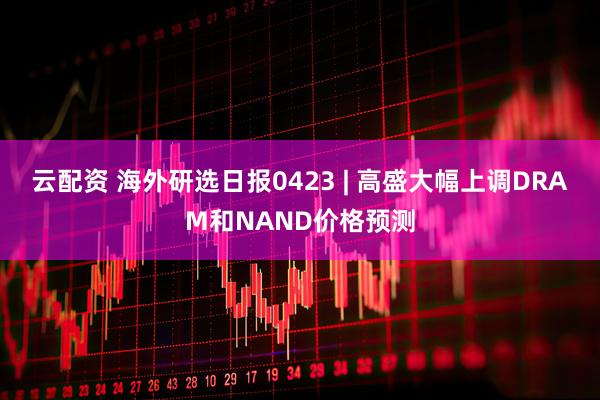 云配资 海外研选日报0423 | 高盛大幅上调DRAM和NAND价格预测