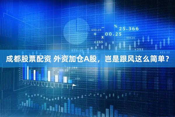 成都股票配资 外资加仓A股，岂是跟风这么简单？