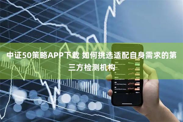中证50策略APP下载 如何挑选适配自身需求的第三方检测机构