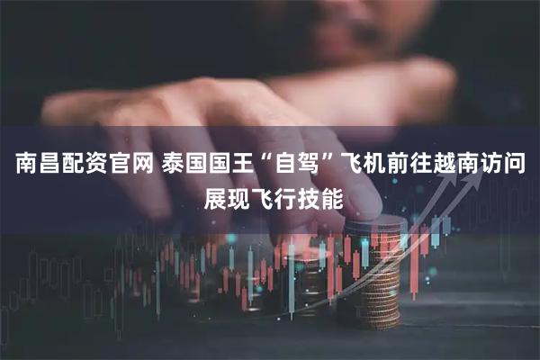 南昌配资官网 泰国国王“自驾”飞机前往越南访问 展现飞行技能